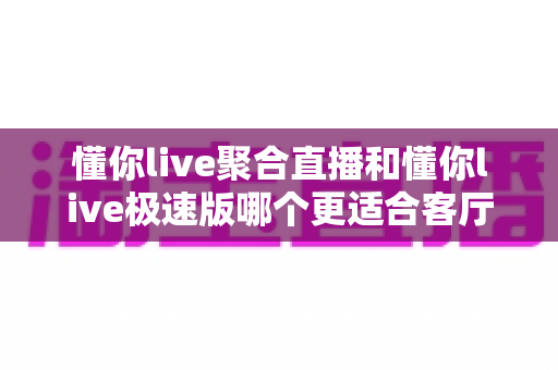 懂你live聚合直播和懂你live极速版哪个更适合客厅?大屏观看场景深度测评与家庭选购指南 懂你live聚合直播和懂你live极速版哪个更适合客厅?大屏观看场景深度测评与家庭选购指南