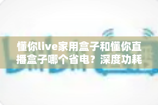 懂你live家用盒子和懂你直播盒子哪个省电?深度功耗对比评测与省电选购全攻略 懂你live家用盒子和懂你直播盒子哪个省电?深度功耗对比评测与省电选购全攻略