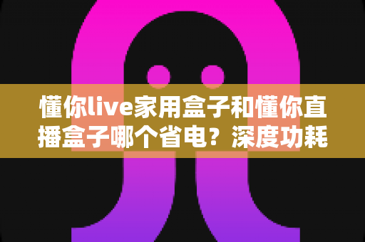懂你live家用盒子和懂你直播盒子哪个省电?深度功耗对比评测与省电选购全攻略 懂你live家用盒子和懂你直播盒子哪个省电?深度功耗对比评测与省电选购全攻略