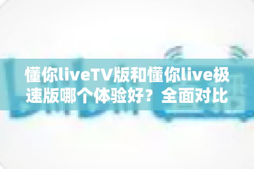 懂你liveTV版和懂你live极速版哪个体验好？全面对比测评帮你选出最适合的版本