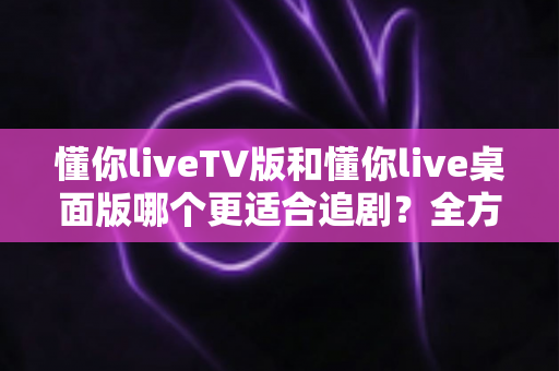 懂你liveTV版和懂你live桌面版哪个更适合追剧？全方位对比测评帮你选对版本，畅享沉浸式追剧体验