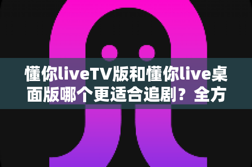 懂你liveTV版和懂你live桌面版哪个更适合追剧？全方位对比测评帮你选对版本，畅享沉浸式追剧体验