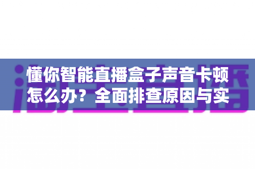 懂你智能直播盒子声音卡顿怎么办?全面排查原因与实用解决方案一文讲透 懂你智能直播盒子声音卡顿怎么办?全面排查原因与实用解决方案一文讲透
