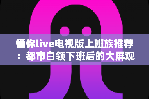 懂你live电视版上班族推荐:都市白领下班后的大屏观影与直播观看全攻略 懂你live电视版上班族推荐:都市白领下班后的大屏观影与直播观看全攻略