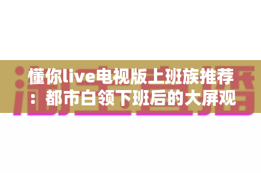 懂你live电视版上班族推荐:都市白领下班后的大屏观影与直播观看全攻略 懂你live电视版上班族推荐:都市白领下班后的大屏观影与直播观看全攻略