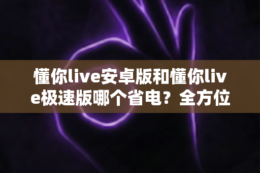 懂你live安卓版和懂你live极速版哪个省电?全方位深度对比帮你找到最省电的看播神器 懂你live安卓版和懂你live极速版哪个省电?全方位深度对比帮你找到最省电的看播神器