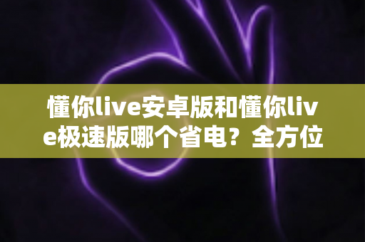 懂你live安卓版和懂你live极速版哪个省电？全方位深度对比帮你找到最省电的看播神器