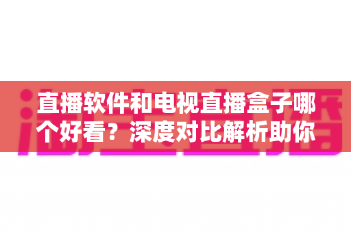 直播软件和电视直播盒子哪个好看？深度对比解析助你选出最佳观影方案