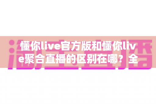 懂你live官方版和懂你live聚合直播的区别在哪？全面解析两大版本核心差异与选择指南