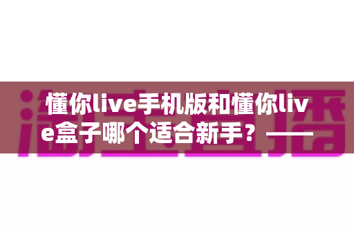 懂你live手机版和懂你live盒子哪个适合新手？——零基础用户最佳入门选择全解析