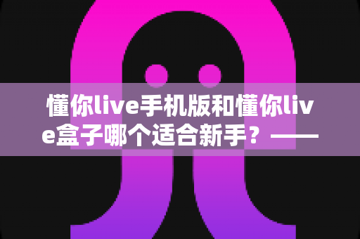 懂你live手机版和懂你live盒子哪个适合新手？——零基础用户最佳入门选择全解析