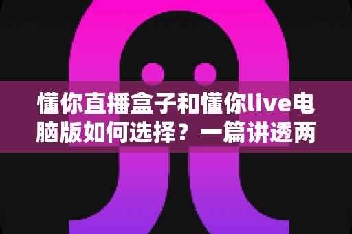 懂你直播盒子和懂你live电脑版如何选择?一篇讲透两大版本差异的实用指南 懂你直播盒子和懂你live电脑版如何选择?一篇讲透两大版本差异的实用指南