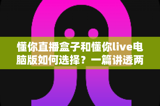 懂你直播盒子和懂你live电脑版如何选择？一篇讲透两大版本差异的实用指南