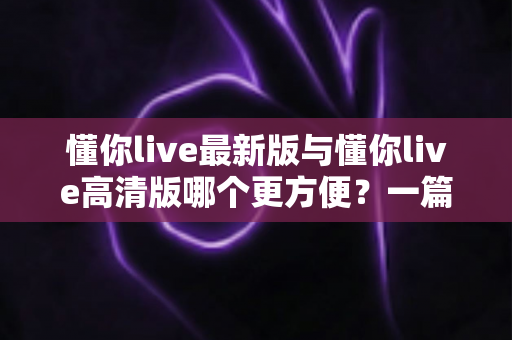 懂你live最新版与懂你live高清版哪个更方便?一篇讲透两大版本的实用对比指南 懂你live最新版与懂你live高清版哪个更方便?一篇讲透两大版本的实用对比指南