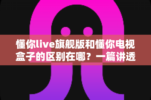 懂你live旗舰版和懂你电视盒子的区别在哪?一篇讲透产品差异与选购指南 懂你live旗舰版和懂你电视盒子的区别在哪?一篇讲透产品差异与选购指南