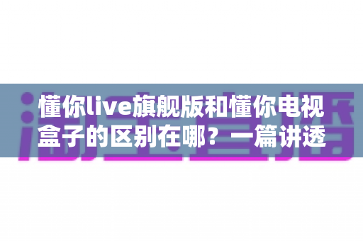 懂你live旗舰版和懂你电视盒子的区别在哪？一篇讲透产品差异与选购指南