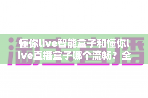 懂你live智能盒子和懂你live直播盒子哪个流畅？全面对比解析帮你选出更顺滑的观影利器