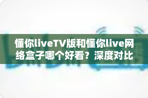 懂你liveTV版和懂你live网络盒子哪个好看?深度对比评测助你轻松做选择 懂你liveTV版和懂你live网络盒子哪个好看?深度对比评测助你轻松做选择