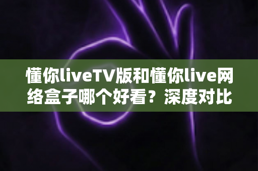 懂你liveTV版和懂你live网络盒子哪个好看?深度对比评测助你轻松做选择 懂你liveTV版和懂你live网络盒子哪个好看?深度对比评测助你轻松做选择