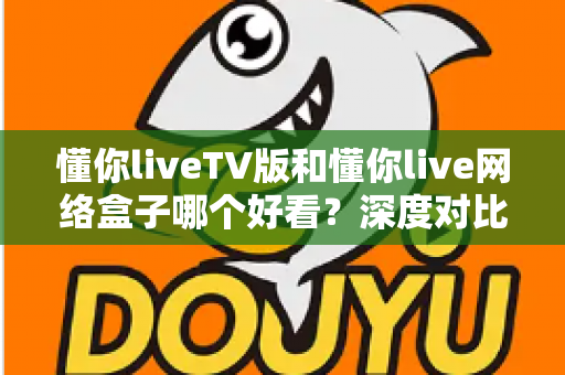 懂你liveTV版和懂你live网络盒子哪个好看?深度对比评测助你轻松做选择 懂你liveTV版和懂你live网络盒子哪个好看?深度对比评测助你轻松做选择