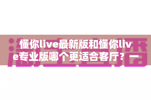 懂你live最新版和懂你live专业版哪个更适合客厅？一篇讲透的客厅K歌选购指南