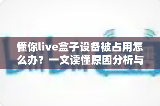 懂你live盒子设备被占用怎么办?一文读懂原因分析与快速解决技巧全攻略 懂你live盒子设备被占用怎么办?一文读懂原因分析与快速解决技巧全攻略