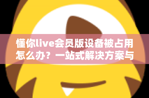 懂你live会员版设备被占用怎么办?一站式解决方案与实用预防指南全解析 懂你live会员版设备被占用怎么办?一站式解决方案与实用预防指南全解析