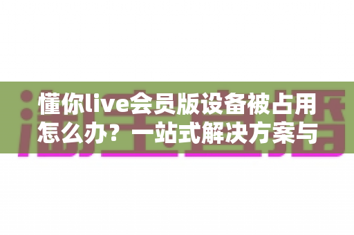 懂你live会员版设备被占用怎么办？一站式解决方案与实用预防指南全解析
