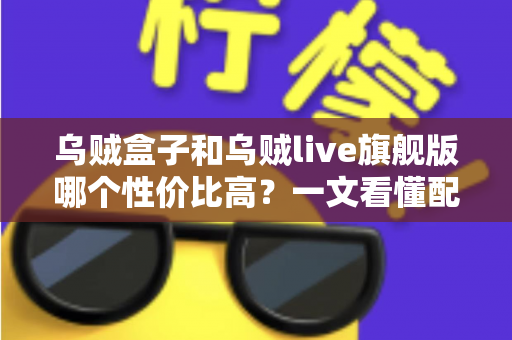 乌贼盒子和乌贼live旗舰版哪个性价比高？一文看懂配置、价格与真实体验差异