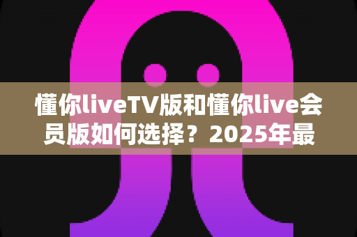 懂你liveTV版和懂你live会员版如何选择？2025年最全选购指南帮你轻松决策