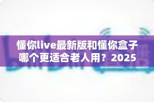 懂你live最新版和懂你盒子哪个更适合老人用？2025最新老人电视方案选购指南