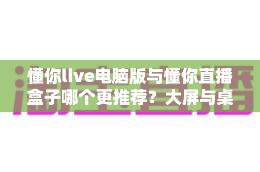 懂你live电脑版与懂你直播盒子哪个更推荐？大屏与桌面双端观看体验深度对比全解析