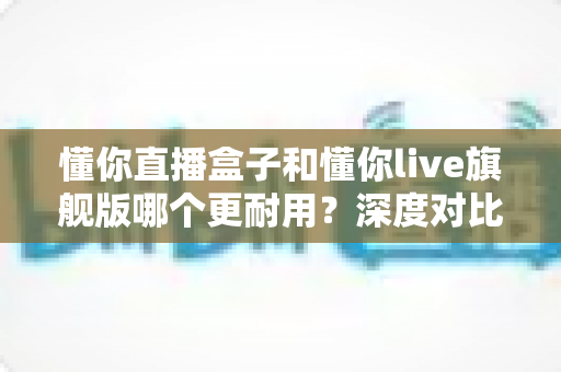 懂你直播盒子和懂你live旗舰版哪个更耐用？深度对比两款直播设备的耐用性与选购指南