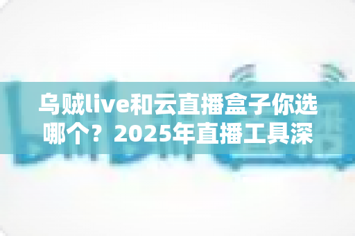 乌贼live和云直播盒子你选哪个？2025年直播工具深度对比与选购指南