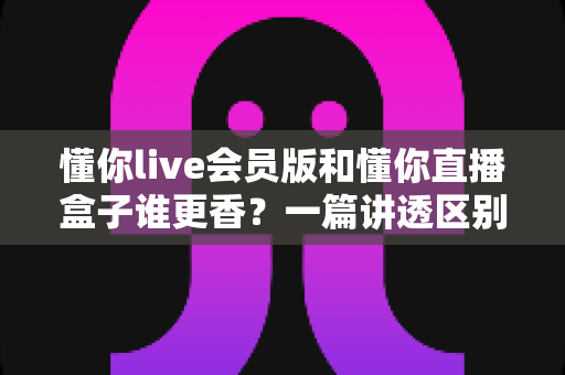 懂你live会员版和懂你直播盒子谁更香?一篇讲透区别、优缺点与选购建议的深度评测 懂你live会员版和懂你直播盒子谁更香?一篇讲透区别、优缺点与选购建议的深度评测