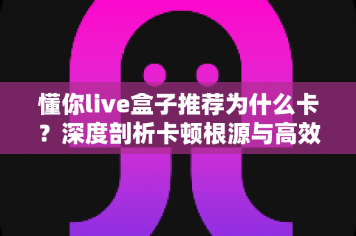懂你live盒子推荐为什么卡?深度剖析卡顿根源与高效解决全攻略 懂你live盒子推荐为什么卡?深度剖析卡顿根源与高效解决全攻略
