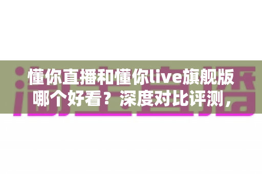 懂你直播和懂你live旗舰版哪个好看？深度对比评测，帮你找到更合适的观看选择