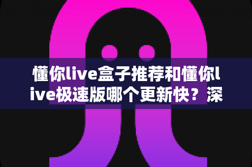 懂你live盒子推荐和懂你live极速版哪个更新快？深度对比解析助你选对版本
