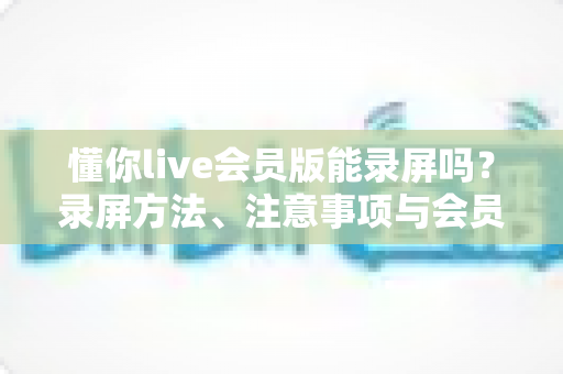 懂你live会员版能录屏吗？录屏方法、注意事项与会员权益一站式全解析