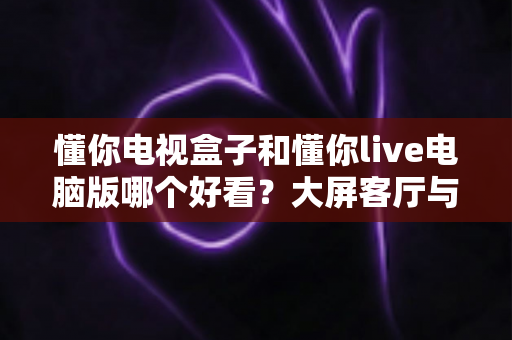 懂你电视盒子和懂你live电脑版哪个好看？大屏客厅与桌面观影全维度对比，帮你选出最适合自己的追剧神器