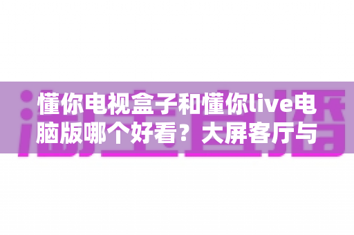 懂你电视盒子和懂你live电脑版哪个好看？大屏客厅与桌面观影全维度对比，帮你选出最适合自己的追剧神器
