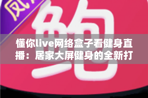 懂你live网络盒子看健身直播:居家大屏健身的全新打开方式 懂你live网络盒子看健身直播:居家大屏健身的全新打开方式