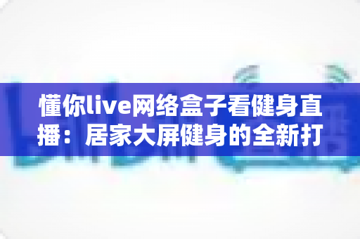 懂你live网络盒子看健身直播:居家大屏健身的全新打开方式 懂你live网络盒子看健身直播:居家大屏健身的全新打开方式
