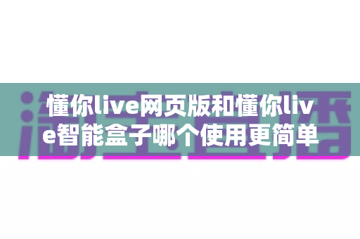 懂你live网页版和懂你live智能盒子哪个使用更简单？全方位上手难度对比与选购指南