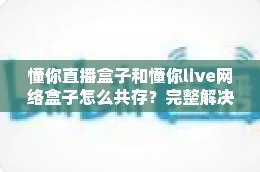 懂你直播盒子和懂你live网络盒子怎么共存？完整解决安装冲突的实用指南