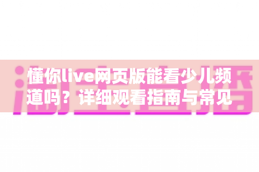 懂你live网页版能看少儿频道吗？详细观看指南与常见问题全解析