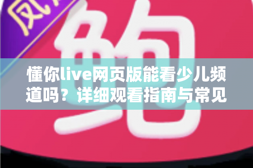 懂你live网页版能看少儿频道吗？详细观看指南与常见问题全解析