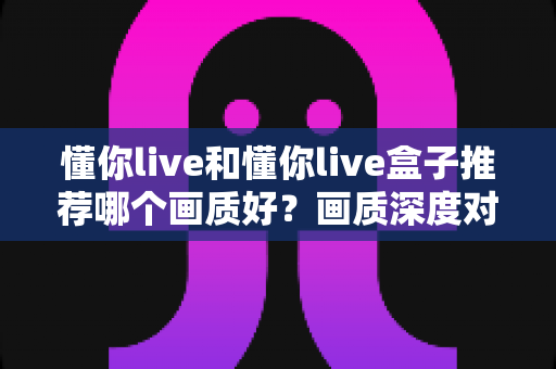 懂你live和懂你live盒子推荐哪个画质好?画质深度对比与选购全攻略一次看懂 懂你live和懂你live盒子推荐哪个画质好?画质深度对比与选购全攻略一次看懂