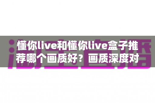 懂你live和懂你live盒子推荐哪个画质好?画质深度对比与选购全攻略一次看懂 懂你live和懂你live盒子推荐哪个画质好?画质深度对比与选购全攻略一次看懂