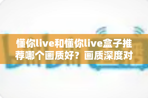 懂你live和懂你live盒子推荐哪个画质好?画质深度对比与选购全攻略一次看懂 懂你live和懂你live盒子推荐哪个画质好?画质深度对比与选购全攻略一次看懂